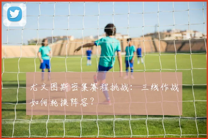 尤文图斯密集赛程挑战:三线作战如何轮换阵容?