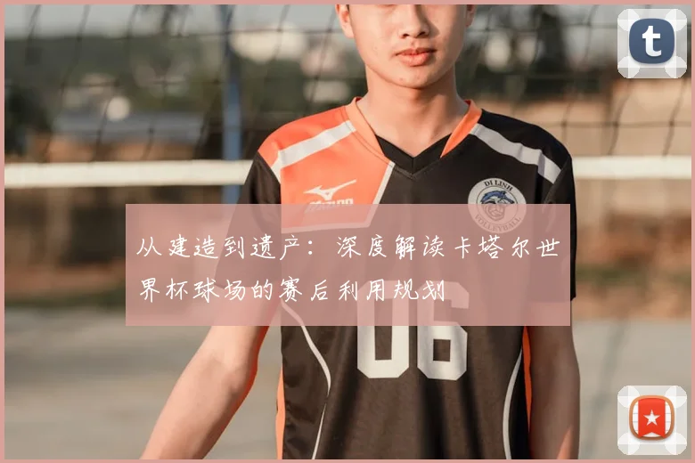 从建造到遗产:深度解读卡塔尔世界杯球场的赛后利用规划