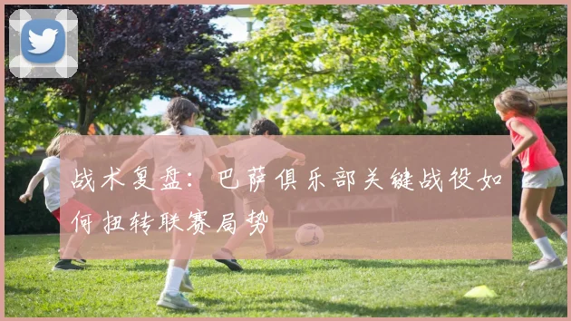 战术复盘：巴萨俱乐部关键战役如何扭转联赛局势