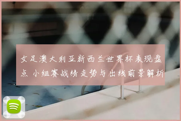 女足澳大利亚新西兰世界杯表现盘点 小组赛战绩走势与出线前景解析