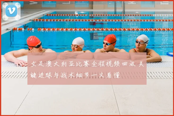 女足澳大利亚比赛全程视频回放 关键进球与战术细节一文看懂