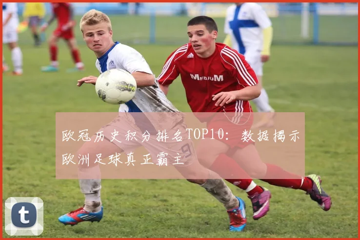 欧冠历史积分排名TOP10：数据揭示欧洲足球真正霸主