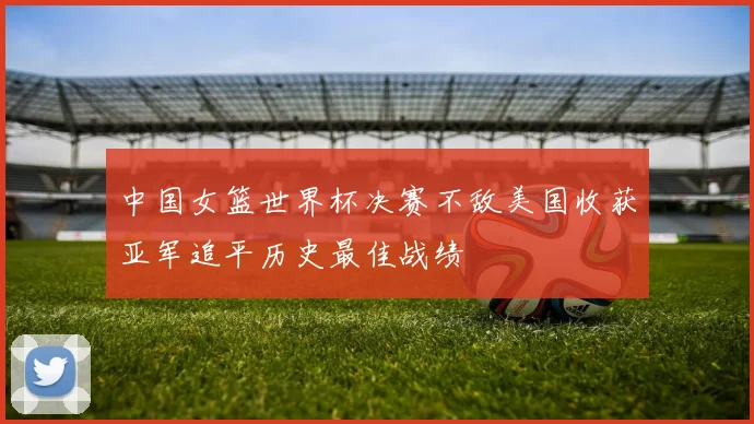 中国女篮世界杯决赛不敌美国收获亚军追平历史最佳战绩