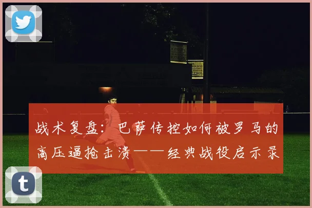 战术复盘:巴萨传控如何被罗马的高压逼抢击溃——经典战役启示录