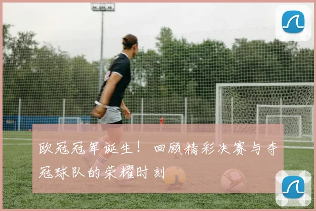 欧冠冠军诞生!回顾精彩决赛与夺冠球队的荣耀时刻