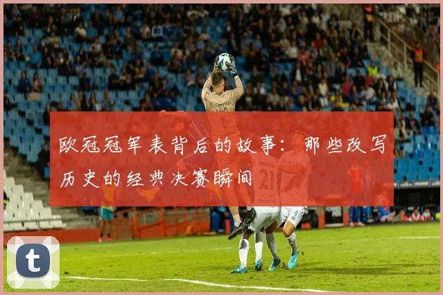 欧冠冠军表背后的故事：那些改写历史的经典决赛瞬间