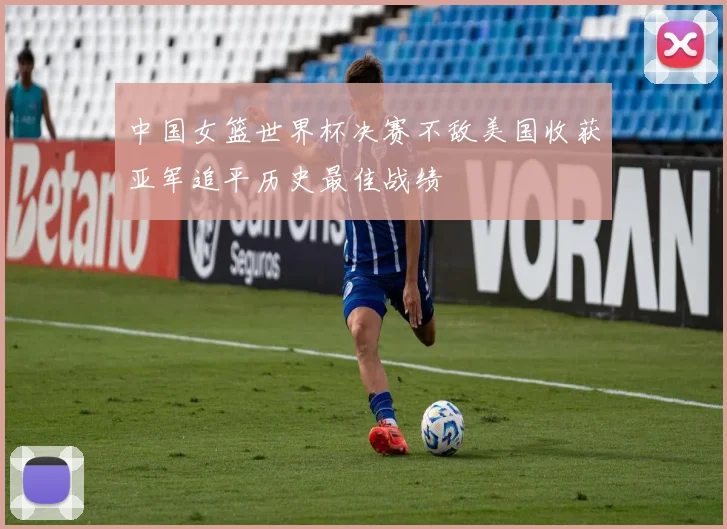 中国女篮世界杯决赛不敌美国收获亚军追平历史最佳战绩