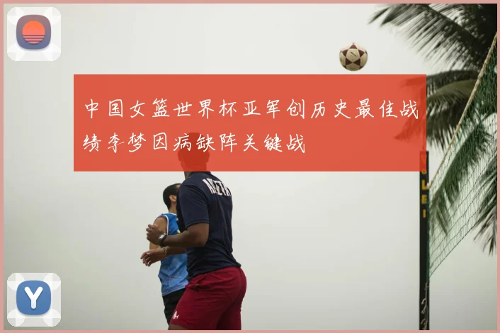 中国女篮世界杯亚军创历史最佳战绩李梦因病缺阵关键战