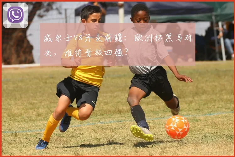 威尔士vs丹麦前瞻:欧洲杯黑马对决,谁将晋级四强?