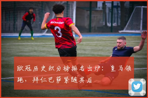 欧冠历史积分榜排名出炉：皇马领跑，拜仁巴萨紧随其后