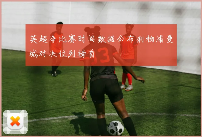 英超净比赛时间数据公布利物浦曼城对决位列榜首